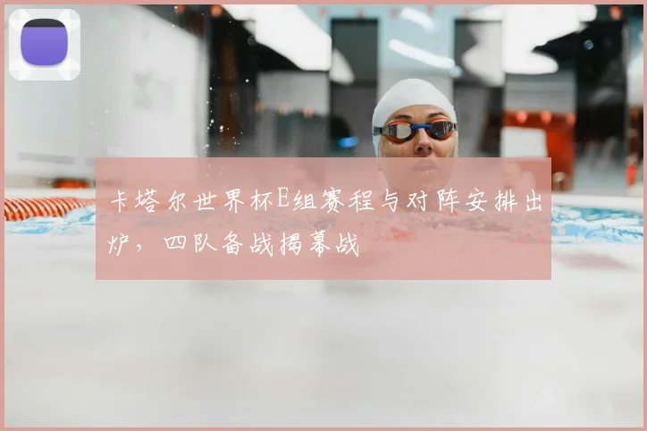 卡塔尔世界杯E组赛程与对阵安排出炉,四队备战揭幕战