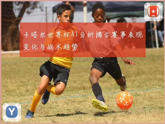 卡塔尔世界杯Al分析揭示赛事表现变化与战术趋势