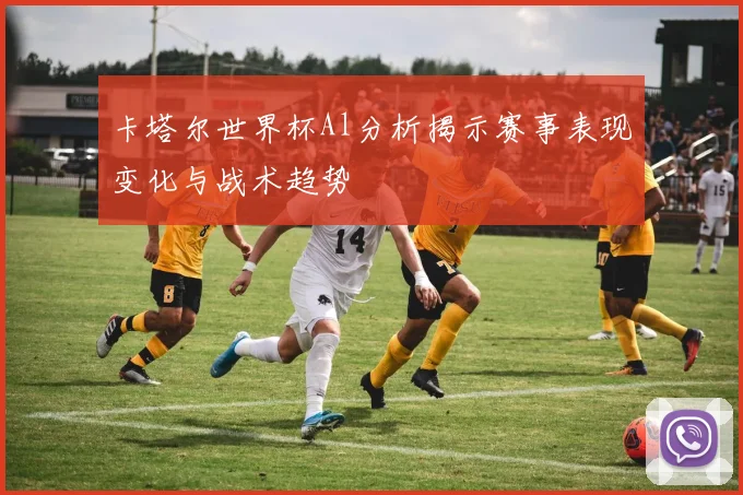 卡塔尔世界杯Al分析揭示赛事表现变化与战术趋势