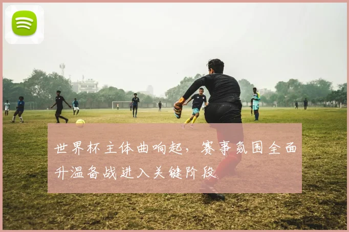 世界杯主体曲响起，赛事氛围全面升温备战进入关键阶段