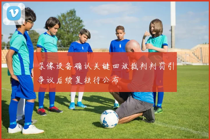 录像设备确认关键回放裁判判罚引争议后续复核待公布