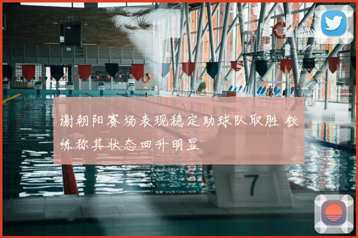 谢朝阳赛场表现稳定助球队取胜 教练称其状态回升明显