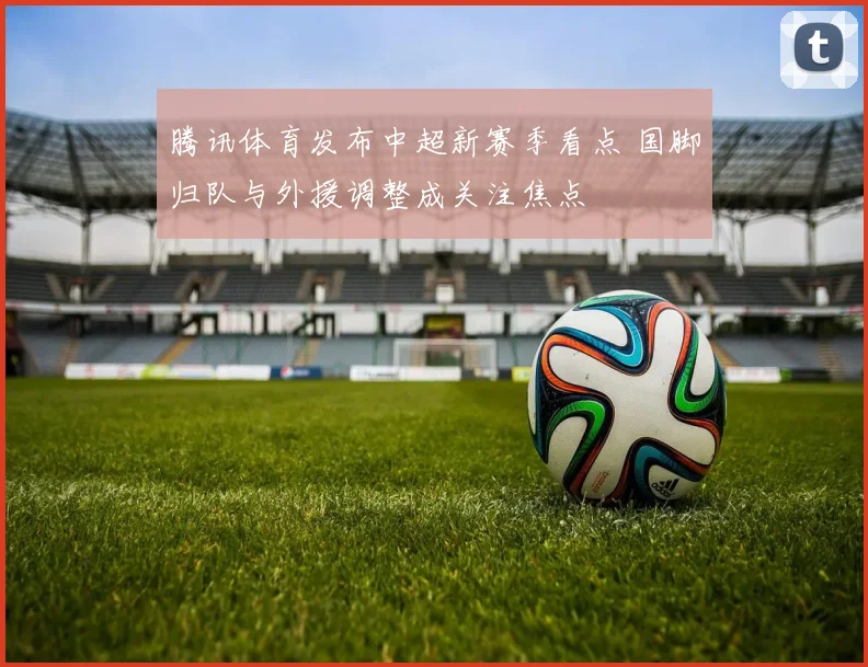 腾讯体育发布中超新赛季看点 国脚归队与外援调整成关注焦点