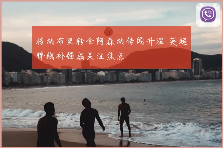 格纳布里转会阿森纳传闻升温 英超锋线补强成关注焦点