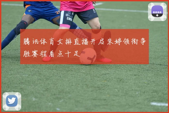 腾讯体育女排直播开启朱婷领衔争胜赛程看点十足